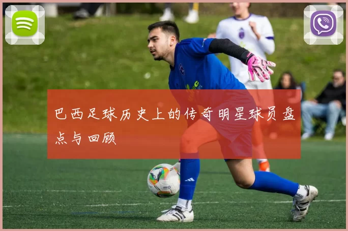 巴西足球历史上的传奇明星球员盘点与回顾
