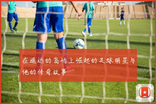 在遥远的岛屿上崛起的足球明星与他的传奇故事